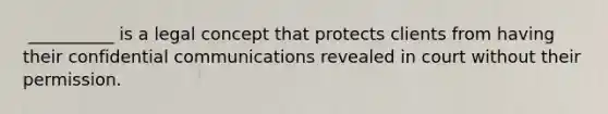 ​ __________ is a legal concept that protects clients from having their confidential communications revealed in court without their permission.