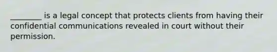 ________ is a legal concept that protects clients from having their confidential communications revealed in court without their permission.