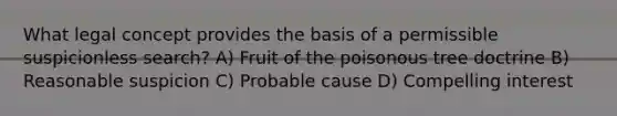 What legal concept provides the basis of a permissible suspicionless search? A) Fruit of the poisonous tree doctrine B) Reasonable suspicion C) Probable cause D) Compelling interest