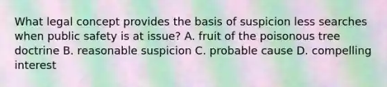 What legal concept provides the basis of suspicion less searches when public safety is at issue? A. fruit of the poisonous tree doctrine B. reasonable suspicion C. probable cause D. compelling interest