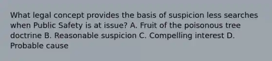 What legal concept provides the basis of suspicion less searches when Public Safety is at issue? A. Fruit of the poisonous tree doctrine B. Reasonable suspicion C. Compelling interest D. Probable cause