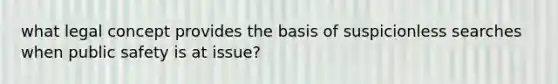 what legal concept provides the basis of suspicionless searches when public safety is at issue?