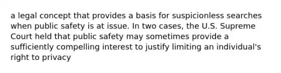 a legal concept that provides a basis for suspicionless searches when public safety is at issue. In two cases, the U.S. Supreme Court held that public safety may sometimes provide a sufficiently compelling interest to justify limiting an individual's right to privacy