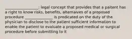 __________________: legal concept that provides that a paitent has a right to know risks, benefits, alternaives of a proposed procedure _______________ is predicated on the duty of the physician to disclose to the patient sufficient information to enable the patient to evaluate a proposed medical or surgical procedure before submitting to it