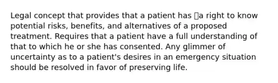 Legal concept that provides that a patient has a right to know potential risks, benefits, and alternatives of a proposed treatment. Requires that a patient have a full understanding of that to which he or she has consented. Any glimmer of uncertainty as to a patient's desires in an emergency situation should be resolved in favor of preserving life.