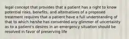 legal concept that provides that a patient has a right to know potential risks, benefits, and alternatives of a proposed treatment requires that a patient have a full understanding of that to which he/she has consented any glimmer of uncertainty as to a patient's desires in an emergency situation should be resolved in favor of preserving life