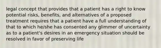 legal concept that provides that a patient has a right to know potential risks, benefits, and alternatives of a proposed treatment requires that a patient have a full understanding of that to which he/she has consented any glimmer of uncertainty as to a patient's desires in an emergency situation should be resolved in favor of preserving life