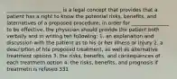 ______________________ is a legal concept that provides that a patient has a right to know the potential risks, benefits, and laternatives of a proposed procedure; in order for _______________ to be effective, the physician should provide the patient both verbally and in writing teh following: 1. an explanation and discussion with the patient as to his or her illness or injury 2. a description of hte proposed treatment, as well as alternative treatment options 3. the risks, benefits, and consequences of each treatmetn option 4. the risks, benefits, and prognosis if treatmetn is refused 331