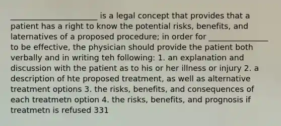 ______________________ is a legal concept that provides that a patient has a right to know the potential risks, benefits, and laternatives of a proposed procedure; in order for _______________ to be effective, the physician should provide the patient both verbally and in writing teh following: 1. an explanation and discussion with the patient as to his or her illness or injury 2. a description of hte proposed treatment, as well as alternative treatment options 3. the risks, benefits, and consequences of each treatmetn option 4. the risks, benefits, and prognosis if treatmetn is refused 331