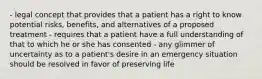 - legal concept that provides that a patient has a right to know potential risks, benefits, and alternatives of a proposed treatment - requires that a patient have a full understanding of that to which he or she has consented - any glimmer of uncertainty as to a patient's desire in an emergency situation should be resolved in favor of preserving life