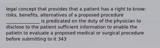 legal concept that provides that a patient has a right to know: risks, benefits, alternatives of a proposed procedure _______________ is predicated on the duty of the physician to disclose to the patient sufficient information to enable the patietn to evaluate a proposed medical or surgical procedure before submitting to it 343