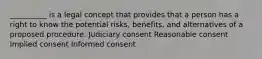 __________ is a legal concept that provides that a person has a right to know the potential risks, benefits, and alternatives of a proposed procedure. Judiciary consent Reasonable consent Implied consent Informed consent