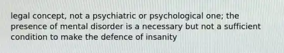 legal concept, not a psychiatric or psychological one; the presence of mental disorder is a necessary but not a sufficient condition to make the defence of insanity