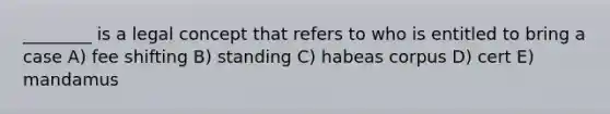 ________ is a legal concept that refers to who is entitled to bring a case A) fee shifting B) standing C) habeas corpus D) cert E) mandamus