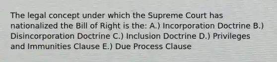 The legal concept under which the Supreme Court has nationalized the Bill of Right is the: A.) Incorporation Doctrine B.) Disincorporation Doctrine C.) Inclusion Doctrine D.) Privileges and Immunities Clause E.) Due Process Clause