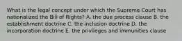 What is the legal concept under which the Supreme Court has nationalized the Bill of Rights? A. the due process clause B. the establishment doctrine C. the inclusion doctrine D. the incorporation doctrine E. the privileges and immunities clause