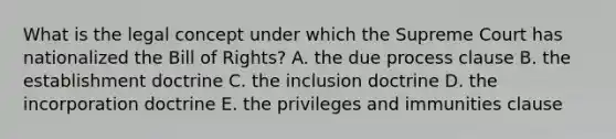 What is the legal concept under which the Supreme Court has nationalized the Bill of Rights? A. the due process clause B. the establishment doctrine C. the inclusion doctrine D. the incorporation doctrine E. the privileges and immunities clause