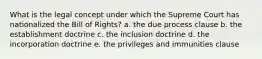 What is the legal concept under which the Supreme Court has nationalized the Bill of Rights? a. the due process clause b. the establishment doctrine c. the inclusion doctrine d. the incorporation doctrine e. the privileges and immunities clause