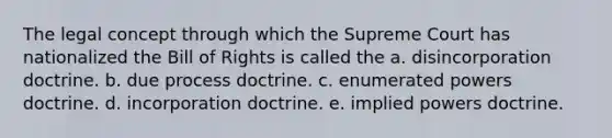 The legal concept through which the Supreme Court has nationalized the Bill of Rights is called the a. disincorporation doctrine. b. due process doctrine. c. enumerated powers doctrine. d. incorporation doctrine. e. implied powers doctrine.