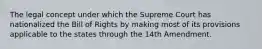 The legal concept under which the Supreme Court has nationalized the Bill of Rights by making most of its provisions applicable to the states through the 14th Amendment.