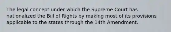 The legal concept under which the Supreme Court has nationalized the Bill of Rights by making most of its provisions applicable to the states through the 14th Amendment.