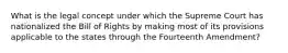 What is the legal concept under which the Supreme Court has nationalized the Bill of Rights by making most of its provisions applicable to the states through the Fourteenth Amendment?