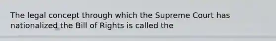 The legal concept through which the Supreme Court has nationalized the Bill of Rights is called the