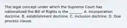 The legal concept under which the Supreme Court has nationalized the Bill of Rights is the _______. A. incorporation doctrine. B. establishment doctrine. C. inclusion doctrine. D. Due process clause.