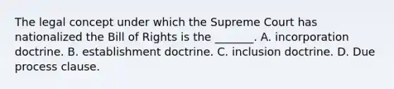 The legal concept under which the Supreme Court has nationalized the Bill of Rights is the _______. A. incorporation doctrine. B. establishment doctrine. C. inclusion doctrine. D. Due process clause.