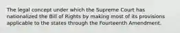 The legal concept under which the Supreme Court has nationalized the Bill of Rights by making most of its provisions applicable to the states through the Fourteenth Amendment.