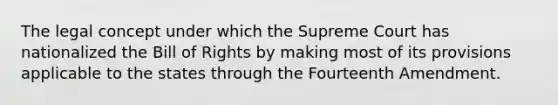 The legal concept under which the Supreme Court has nationalized the Bill of Rights by making most of its provisions applicable to the states through the Fourteenth Amendment.