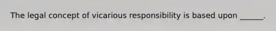 The legal concept of vicarious responsibility is based upon ______.