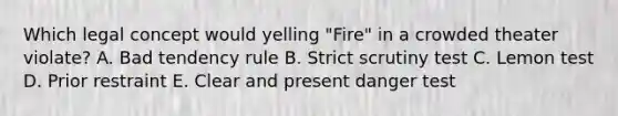 Which legal concept would yelling "Fire" in a crowded theater violate? A. Bad tendency rule B. Strict scrutiny test C. Lemon test D. Prior restraint E. Clear and present danger test