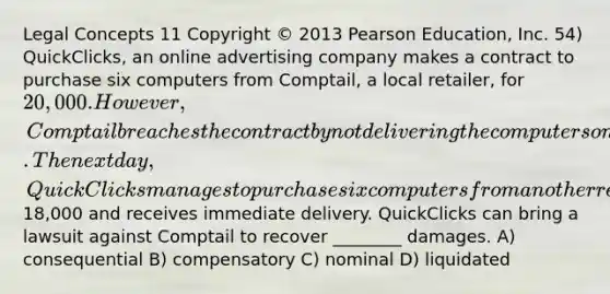 Legal Concepts 11 Copyright © 2013 Pearson Education, Inc. 54) QuickClicks, an online advertising company makes a contract to purchase six computers from Comptail, a local retailer, for 20,000. However, Comptail breaches the contract by not delivering the computers on time. The next day, QuickClicks manages to purchase six computers from another retailer for18,000 and receives immediate delivery. QuickClicks can bring a lawsuit against Comptail to recover ________ damages. A) consequential B) compensatory C) nominal D) liquidated