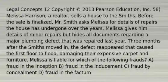 Legal Concepts 12 Copyright © 2013 Pearson Education, Inc. 58) Melissa Harrison, a realtor, sells a house to the Smiths. Before the sale is finalized, Mr. Smith asks Melissa for details of repairs the house has undergone over the years. Melissa gives him details of minor repairs but hides all documents regarding a major plumbing defect that was repaired last year. Three months after the Smiths moved in, the defect reappeared that caused the first floor to flood, damaging their expensive carpet and furniture. Melissa is liable for which of the following frauds? A) fraud in the inception B) fraud in the inducement C) fraud by concealment D) fraud in the factum