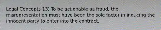 Legal Concepts 13) To be actionable as fraud, the misrepresentation must have been the sole factor in inducing the innocent party to enter into the contract.