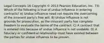 Legal Concepts 16 Copyright © 2013 Pearson Education, Inc. 73) Which of the following is true of undue influence in entering contracts? A) Undue influence need not require the overcoming of the innocent party's free will. B) Undue influence is not grounds for prosecution, as the innocent party has complete freedom to evaluate the terms of the contract. C) A contract that is entered into because of undue influence is not voidable. D) A fiduciary or confidential relationship must have existed between the parties for undue influence to be proven.