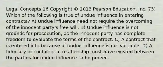 Legal Concepts 16 Copyright © 2013 Pearson Education, Inc. 73) Which of the following is true of undue influence in entering contracts? A) Undue influence need not require the overcoming of the innocent party's free will. B) Undue influence is not grounds for prosecution, as the innocent party has complete freedom to evaluate the terms of the contract. C) A contract that is entered into because of undue influence is not voidable. D) A fiduciary or confidential relationship must have existed between the parties for undue influence to be proven.