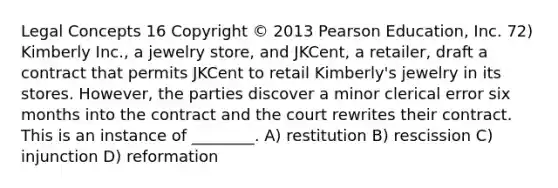 Legal Concepts 16 Copyright © 2013 Pearson Education, Inc. 72) Kimberly Inc., a jewelry store, and JKCent, a retailer, draft a contract that permits JKCent to retail Kimberly's jewelry in its stores. However, the parties discover a minor clerical error six months into the contract and the court rewrites their contract. This is an instance of ________. A) restitution B) rescission C) injunction D) reformation