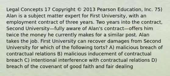 Legal Concepts 17 Copyright © 2013 Pearson Education, Inc. 75) Alan is a subject matter expert for First University, with an employment contract of three years. Two years into the contract, Second University—fully aware of Alan's contract—offers him twice the money he currently makes for a similar post. Alan takes the job. First University can recover damages from Second University for which of the following torts? A) malicious breach of contractual relations B) malicious inducement of contractual breach C) intentional interference with contractual relations D) breach of the covenant of good faith and fair dealing