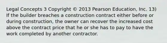 Legal Concepts 3 Copyright © 2013 Pearson Education, Inc. 13) If the builder breaches a construction contract either before or during construction, the owner can recover the increased cost above the contract price that he or she has to pay to have the work completed by another contractor.