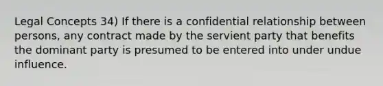 Legal Concepts 34) If there is a confidential relationship between persons, any contract made by the servient party that benefits the dominant party is presumed to be entered into under undue influence.