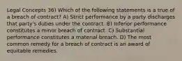 Legal Concepts 36) Which of the following statements is a true of a breach of contract? A) Strict performance by a party discharges that party's duties under the contract. B) Inferior performance constitutes a minor breach of contract. C) Substantial performance constitutes a material breach. D) The most common remedy for a breach of contract is an award of equitable remedies.