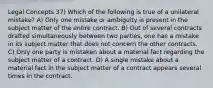 Legal Concepts 37) Which of the following is true of a unilateral mistake? A) Only one mistake or ambiguity is present in the subject matter of the entire contract. B) Out of several contracts drafted simultaneously between two parties, one has a mistake in its subject matter that does not concern the other contracts. C) Only one party is mistaken about a material fact regarding the subject matter of a contract. D) A single mistake about a material fact in the subject matter of a contract appears several times in the contract.