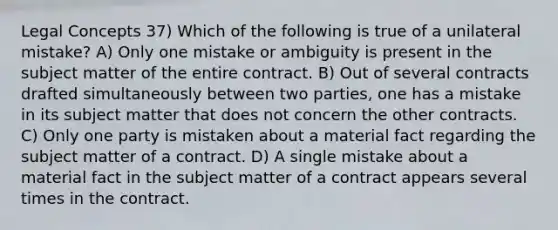 Legal Concepts 37) Which of the following is true of a unilateral mistake? A) Only one mistake or ambiguity is present in the subject matter of the entire contract. B) Out of several contracts drafted simultaneously between two parties, one has a mistake in its subject matter that does not concern the other contracts. C) Only one party is mistaken about a material fact regarding the subject matter of a contract. D) A single mistake about a material fact in the subject matter of a contract appears several times in the contract.