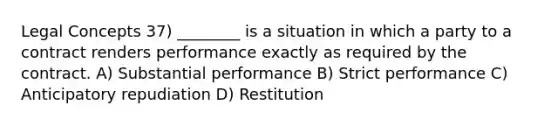 Legal Concepts 37) ________ is a situation in which a party to a contract renders performance exactly as required by the contract. A) Substantial performance B) Strict performance C) Anticipatory repudiation D) Restitution