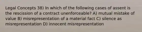 Legal Concepts 38) In which of the following cases of assent is the rescission of a contract unenforceable? A) mutual mistake of value B) misrepresentation of a material fact C) silence as misrepresentation D) innocent misrepresentation