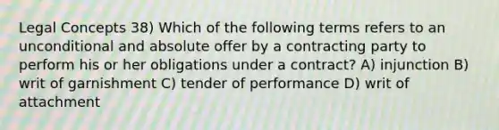 Legal Concepts 38) Which of the following terms refers to an unconditional and absolute offer by a contracting party to perform his or her obligations under a contract? A) injunction B) writ of garnishment C) tender of performance D) writ of attachment