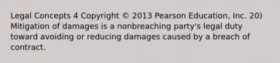 Legal Concepts 4 Copyright © 2013 Pearson Education, Inc. 20) Mitigation of damages is a nonbreaching party's legal duty toward avoiding or reducing damages caused by a breach of contract.