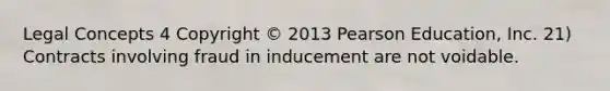 Legal Concepts 4 Copyright © 2013 Pearson Education, Inc. 21) Contracts involving fraud in inducement are not voidable.